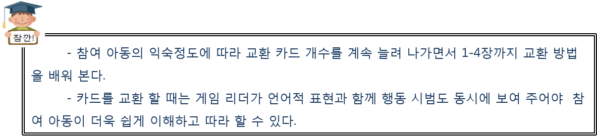 참여 아동의 익숙정도에 따라 교환 카드 개수를 계속 늘려 나가면서 1-4장까지 교환 방법을 배워 본다. 카드를 교환 할 때는 게임 리더가 언어적 표현과 함께 행동 시범도 동시에 보여 주어야  참여 아동이 더욱 쉽게 이해하고 따라 할 수 있다.